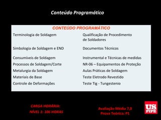 Conteúdo Programático
CONTEÚDO PROGRAMÁTICO
Terminologia de Soldagem Qualificação de Procedimento
de Soldadores
Simbologia de Soldagem e END Documentos Técnicos
Consumíveis de Soldagem Instrumental e Técnicas de medidas
Processos de Soldagem/Corte NR-06 – Equipamentos de Proteção
Metalurgia da Soldagem Aulas Práticas de Soldagem
Materiais de Base Teste Eletrodo Revestido
Controle de Deformações Teste Tig - Tungestenio
CARGA HORÁRIA:
NÍVEL 1: 106 HORAS
Avaliação Média 7,0
Prova Teórica: P1
 