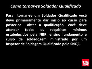 Como tornar-se Soldador Qualificado
Para tornar-se um Soldador Qualificado você
deve primeiramente dar inicio ao curso para
posterior obter a qualificação. Você deve
atender todos os requisitos mínimos
estabelecidos pela NBR, ensino fundamento e
curso de soldadogem ministrado por um
Inspetor de Soldagem Qualificado pelo SNQC.
 