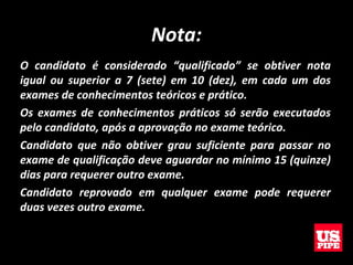 Nota:
O candidato é considerado “qualificado” se obtiver nota
igual ou superior a 7 (sete) em 10 (dez), em cada um dos
exames de conhecimentos teóricos e prático.
Os exames de conhecimentos práticos só serão executados
pelo candidato, após a aprovação no exame teórico.
Candidato que não obtiver grau suficiente para passar no
exame de qualificação deve aguardar no mínimo 15 (quinze)
dias para requerer outro exame.
Candidato reprovado em qualquer exame pode requerer
duas vezes outro exame.
 