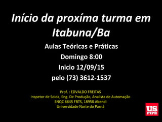 Início da proxíma turma em
Itabuna/Ba
Aulas Teóricas e Práticas
Domingo 8:00
Inicio 12/09/15
pelo (73) 3612-1537
Prof. : EDVALDO FREITAS
Inspetor de Solda, Eng. De Produção, Analista de Automação
SNQC 6645 FBTS, 18958 Abendi
Universidade Norte do Parná
 