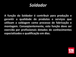 Soldador
A função do Soldador é contribuir para produção e
garantir a qualidade de produtos e serviços que
utilizam a soldagem como processo de fabricação e
montagem. Conseqüentemente, esta função deve ser
exercida por profissionais dotados de conhecimentos
especializados e qualificação em dias.
 