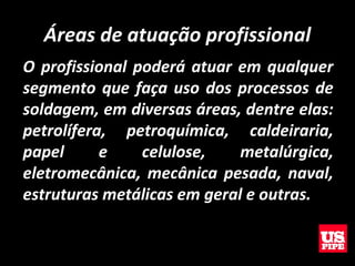 Áreas de atuação profissional
O profissional poderá atuar em qualquer
segmento que faça uso dos processos de
soldagem, em diversas áreas, dentre elas:
petrolífera, petroquímica, caldeiraria,
papel e celulose, metalúrgica,
eletromecânica, mecânica pesada, naval,
estruturas metálicas em geral e outras.
 