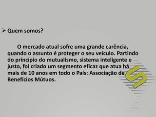 Quem somos?		O mercado atual sofre uma grande carência, quando o assunto é proteger o seu veículo. Partindo do princípio do mutualismo, sistema inteligente e justo, foi criado um segmento eficaz que atua há mais de 10 anos em todo o País: Associação de Benefícios Mútuos.
