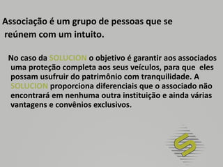 Associação é um grupo de pessoas que se reúnem com um intuito.   No caso da SOLUCION o objetivo é garantir aos associados uma proteção completa aos seus veículos, para que  eles possam usufruir do patrimônio com tranquilidade. A SOLUCION proporciona diferenciais que o associado não encontrará em nenhuma outra instituição e ainda várias vantagens e convênios exclusivos.