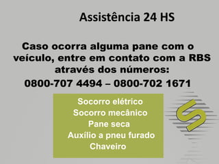 Assistência 24 HSCaso ocorra alguma pane com o veículo, entre em contato com a RBS através dos números:0800-707 4494 – 0800-702 1671     Socorro elétrico     Socorro mecânico    Pane seca      Auxílio a pneu furado    Chaveiro