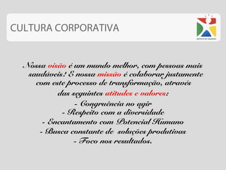 CULTURA CORPORATIVA


  Nossa visão é um mundo melhor, com pessoas mais
   saudáveis! E nossa missão é colaborar justamente
     com este processo de transformação, através
           das seguintes atitudes e valores:
                - Congruência no agir
            - Respeito com a diversidade
       - Encantamento com Potencial Humano
      - Busca constante de soluções produtivas
                - Foco nos resultados.
 
