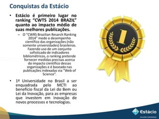 Conquistas da Estácio 
• Estácio é primeiro lugar no 
ranking “CWTS 2014 BRAZIL” 
quanto ao impacto médio de 
suas melhores publicações. 
– O “CWRS Brazilian Resarch Ranking 
2014” mede o desempenho 
científico das organizações (não 
somente universidades) brasileiras. 
Fazendo uso de um conjunto 
sofisticado de indicadores 
bibliométricos, o ranking pretende 
fornecer medidas precisas acerca 
do impacto científico dessas 
organizações e é baseado nas 
publicações indexadas via “Web of 
Science”. 
• 1ª Universidade no Brasil a ser 
enquadrada pelo MCTI ao 
benefício fiscal da Lei do Bem ou 
Lei da Inovação, para as empresas 
que investem em inovação de 
novos processos e tecnologias. 
 