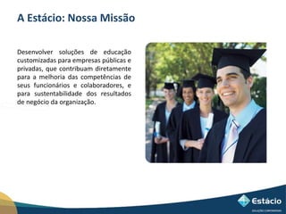 A Estácio: Nossa Missão 
Desenvolver soluções de educação 
customizadas para empresas públicas e 
privadas, que contribuam diretamente 
para a melhoria das competências de 
seus funcionários e colaboradores, e 
para sustentabilidade dos resultados 
de negócio da organização. 
 