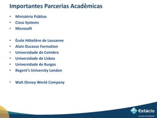 Importantes Parcerias Acadêmicas 
• Ministério Público 
• Cisco Systems 
• Microsoft 
• École Hôtelière de Lausanne 
• Alain Ducasse Formation 
• Universidade de Coimbra 
• Universidade de Lisboa 
• Universidade de Burgos 
• Regent’s University London 
• Walt Disney World Company 
 