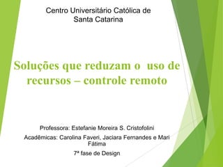 Professora: Estefanie Moreira S. Cristofolini
Acadêmicas: Carolina Faveri, Jaciara Fernandes e Mari
Fátima
7ª fase de Design
Centro Universitário Católica de
Santa Catarina
Soluções que reduzam o uso de
recursos – controle remoto
 