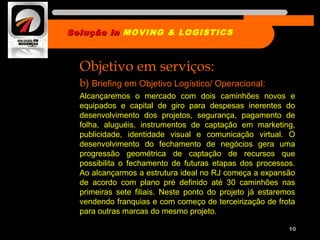 Objetivo em serviços:
b) Briefing em Objetivo Logístico/ Operacional:
Alcançaremos o mercado com dois caminhões novos e
equipados e capital de giro para despesas inerentes do
desenvolvimento dos projetos, segurança, pagamento de
folha, aluguéis, instrumentos de captação em marketing,
publicidade, identidade visual e comunicação virtual. O
desenvolvimento do fechamento de negócios gera uma
progressão geométrica de captação de recursos que
possibilita o fechamento de futuras etapas dos processos.
Ao alcançarmos a estrutura ideal no RJ começa a expansão
de acordo com plano pré definido até 30 caminhões nas
primeiras sete filiais. Neste ponto do projeto já estaremos
vendendo franquias e com começo de terceirização de frota
para outras marcas do mesmo projeto.
10
Solução inSolução in MOVING & LOGISTICS
Nome da empresa
 