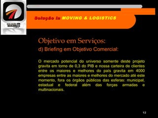 Objetivo em Serviços:
d) Briefing em Objetivo Comercial:
O mercado potencial do universo somente deste projeto
gravita em torno de 0,3 do PIB e nossa carteira de clientes
entre os maiores e melhores do país gravita em 4000
empresas entre as maiores e melhores do mercado até este
momento, fora os órgãos públicos das esferas: municipal,
estadual e federal além das forças armadas e
multinacionais.
12
Solução inSolução in MOVING & LOGISTICS
Nome da empresa
 