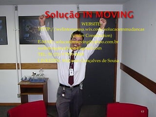 WEBSITE:
HTTP://welintonsousa.wix.com/solucaoemmudancas
(Under Construction)
E-MAIL: solucaoinmoving@yahoo.com.br
welintongoncalves64@gmail.com
TEL: 55 (21) 9 7516-8665
LINKEDIN: Welinton Gonçalves de Sousa
17
 