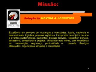 Excelência em serviços de mudanças e transportes, locais, nacionais e
internacionais, logística, projetos logísticos, transportes de objetos de arte
e eventos customizados, içamentos, Storage Service, Relocation Service,
assessoria, consultoria e projetos. Utilizando frota ótima, com excelência
em manutenção, segurança, pontualidade e parceria. Serviços
planejados, organizados, dirigidos e controlados
2
Solução inSolução in MOVING & LOGISTICS
Nome da empresa
 
