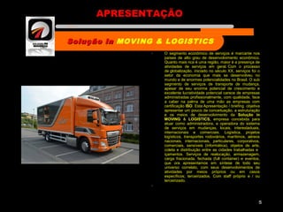  O segmento econômico de serviços é marcante nos
países de alto grau de desenvolvimento econômico.
Quanto mais rica é uma região, maior é a presença de
atividades de serviços em geral. Com o processo
de globalização, iniciado no século XX, serviços foi o
setor da economia que mais se desenvolveu no
mundo e de enormes potencialidades no Brasil. O sub
segmento de serviços de transporte de mudança,
apesar de seu enorme potencial de crescimento e
excelente lucratividade potencial carece de empresas
administradas profissionalmente, com qualidade, face
a caber na palma de uma mão as empresas com
certificação ISO. Esta Apresentação / briefing objetiva
apresentar um pouco da conceituação, a estruturação
e os meios de desenvolvimento da Solução in
MOVING & LOGISTICS, empresa concebida para
atuar como administradora, e operadora do sistema
de serviços em mudanças, locais, interestaduais,
internacionais e comerciais. Logística, projetos
logísticos, transportes rodoviários, marítimos, aéreos
nacionais, internacionais, particulares, corporativos,
comerciais, sensíveis (informática), objetos de arte,
coleta e distribuição entre as cidades trabalhadas e
içamentos. Serviços de realocação, armazenagem,
carga fracionada, fechada (full container) e eventos,
que ora apresentamos em síntese de todo seu
universo correlato, com seus desenvolvimentos de
atividades por meios próprios ou em casos
específicos; terceirizados. Com staff próprio e / ou
terceirizado.

5
Solução inSolução in MOVING & LOGISTICS
Nome da empresa
APRESENTAÇÃO
 