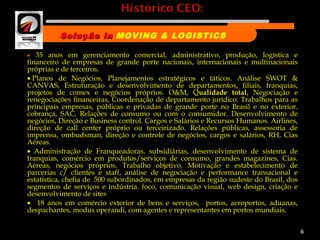 •    35 anos em gerenciamento comercial, administrativo, produção, logística e
financeiro de empresas de grande porte nacionais, internacionais e multinacionais
próprias e de terceiros.
• Planos de Negócios, Planejamentos estratégicos e táticos. Análise SWOT &
CANVAS, Estruturação e desenvolvimento de departamentos, filiais, franquias,
projetos de comex e negócios próprios. O&M, Qualidade total, Negociação e
renegociações financeiras, Coordenação de departamento jurídico. Trabalhos para as
principais empresas, públicas e privadas de grande porte no Brasil e no exterior.
cobrança, SAC, Relações de consumo ou com o consumidor. Desenvolvimento de
negócios, Direção e Business control. Cargos e Salários e Recursos Humanos. Airlines,
direção de call center próprio ou terceirizado. Relações públicas, assessoria de
imprensa, ombudsman, direção e controle de negócios, cargos e salários, RH, Cias
Aéreas.
•  Administração de Franqueadoras, subsidiárias, desenvolvimento de sistema de
franquias, comércio em produtos/serviços de consumo, grandes magazines, Cias.
Aéreas, negócios próprios. Trabalho objetivo. Motivação e estabelecimento de
parcerias c/ clientes e staff, análise de negociação e performance transacional e
estatística, chefia de 500 subordinados, em empresas da região sudeste do Brasil, dos
segmentos de serviços e indústria. foco, comunicação visual, web design, criação e
desenvolvimento de sites
•   18 anos em comércio exterior de bens e serviços, portos, aeroportos, aduanas,
despachantes, modus operandi, com agentes e representantes em portos mundiais.
 
6
Solução inSolução in MOVING & LOGISTICS
Nome da empresa
 