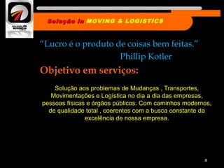 “Lucro é o produto de coisas bem feitas.”
Phillip Kotler
Objetivo em serviços:
Solução aos problemas de Mudanças , Transportes,
Movimentações e Logística no dia a dia das empresas,
pessoas físicas e órgãos públicos. Com caminhos modernos,
de qualidade total , coerentes com a busca constante da
excelência de nossa empresa.
8
Solução inSolução in MOVING & LOGISTICS
Nome da empresa
 