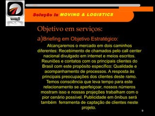 Objetivo em serviços:
a)Briefing em Objetivo Estratégico:
Alcançaremos o mercado em dois caminhos
diferentes: Recebimento de chamados pelo call center
nacional divulgado em internet e meios escritos.
Reuniões e contatos com os principais clientes do
Brasil com este propósito específico: Qualidade e
acompanhamento de processos. A resposta às
principais preocupações dos clientes deste ramo.
Temos consciência que leva tempo para este
relacionamento se aperfeiçoar, nossos números
mostram isso e nossas projeções trabalham com o
pior cenário possível. Publicidade em ônibus será
também ferramenta de captação de clientes neste
projeto.
9
Solução inSolução in MOVING & LOGISTICS
Nome da empresa
 