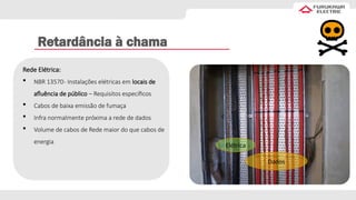 Retardância à chama
Dados
Elétrica
Rede Elétrica:
 NBR 13570- Instalações elétricas em locais de
afluência de público – Requisitos específicos
 Cabos de baixa emissão de fumaça
 Infra normalmente próxima a rede de dados
 Volume de cabos de Rede maior do que cabos de
energia
 