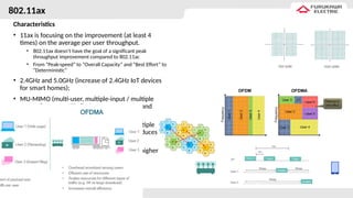 802.11ax
Characteristics
• 11ax is focusing on the improvement (at least 4
times) on the average per user throughput.
• 802.11ax doesn’t have the goal of a significant peak
throughput improvement compared to 802.11ac
• From “Peak-speed” to “Overall Capacity” and “Best Effort” to
“Deterministic”
• 2.4GHz and 5.0GHz (increase of 2.4GHz IoT devices
for smart homes);
• MU-MIMO (multi-user, multiple-input / multiple
output [ac Wave2 like]) - increases capacity and
speeds for users;
• OFDMA (Orthogonal frequency-division multiple
access [4G like]) – increase efficiency and reduces
latency adaptable according to application;
• 1024 QAM – 10 bits per symbol vs. 8 / 25% higher
capacity;
• TWT (Target Wake Time) – energy saving;
• BSS Coloring (Basic Service Set Coloring);
• Scheduling (UL traffic control).
 