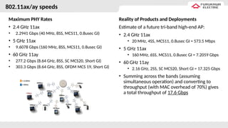 802.11ax/ay speeds
Maximum PHY Rates
• 2.4 GHz 11ax
• 2.2941 Gbps (40 MHz, 8SS, MCS11, 0.8usec GI)
• 5 GHz 11ax
• 9.6078 Gbps (160 MHz, 8SS, MCS11, 0.8usec GI)
• 60 GHz 11ay
• 277.2 Gbps (8.64 GHz, 8SS, SC MCS20, Short GI)
• 303.3 Gbps (8.64 GHz, 8SS, OFDM MCS 19, Short GI)
Reality of Products and Deployments
Estimate of a future tri-band high-end AP:
• 2.4 GHz 11ax
• 20 MHz, 4SS, MCS11, 0.8usec GI = 573.5 Mbps
• 5 GHz 11ax
• 160 MHz, 6SS, MCS11, 0.8usec GI = 7.2059 Gbps
• 60 GHz 11ay
• 2.16 GHz, 2SS, SC MCS20, Short GI = 17.325 Gbps
• Summing across the bands (assuming
simultaneous operation) and converting to
throughput (with MAC overhead of 70%) gives
a total throughput of 17.6 Gbps
 