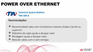 Recomendações:
 Recomendável cabo com Condutores maiores (Cabos Cat.6A ou
superior)
 Diâmetro do cabo ajuda a dissipar calor
 Blindagem ajuda a dissipar calor
 Mesclar cabos com e sem energia
POWER OVER ETHERNET
 