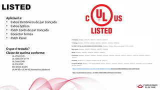 LISTED
Aplicável a:
• Cabos Eletrônicos de par trançado
• Cabos ópticos
• Patch Cords de par trançado
• Conector Femea
• Patch Panel
O que é testado?
Classe de queima conforme:
UL 2556 CMX
UL 1685 CM e FT4
UL 1666 CMR
UL 910 CMP
IEC 60332 (LSZH)
UL94-V0 e UL94-V2 (Acessórios plásticos)
https://iq.ulprospector.com/en/_?p=10005,10048,10006,10047&qm=q:furukawa
https://www.furukawalatam.com/sfc/servlet.shepherd/version/download/06861000002pssrAAA?asPdf=false&
 