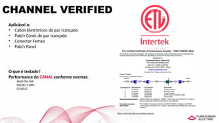 CHANNEL VERIFIED
Aplicável a:
• Cabos Eletrônicos de par trançado
• Patch Cords de par trançado
• Conector Femea
• Patch Panel
O que é testado?
Performance do CANAL conforme normas:
ANSI/TIA 568
ISO/IEC 11801
CENELEC
https://www.intertek.com/cabling-products/
 