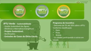 IPTU Verde – Sustentabilidade
- Gestão Sustentável das Águas;
- Eficiência e Alternativas Energéticas;
- Projeto Sustentável;
- Bonificações;
- Emissões de Gases do Efeito Estufa.
Programa de Incentivo
- Desconto de 5% até 20% sobre o IPTU
Conforme classificação:
• Ouro
• Prata
• Bronze
- 55 cidades participando e outras em
estudo
 