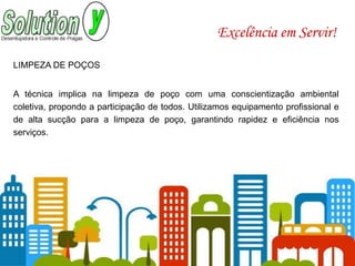 Excelência em Servir!
LIMPEZA DE POÇOS
A técnica implica na limpeza de poço com uma conscientização ambiental
coletiva, propondo a participação de todos. Utilizamos equipamento profissional e
de alta sucção para a limpeza de poço, garantindo rapidez e eficiência nos
serviços.
 