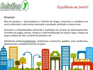 Nós da Solution-y - Desentupidora e Controle de Pragas, visionamos a excelência em
servir, atribuindo a cada serviço executado a qualidade, perfeição e o baixo custo.
Buscamos a competitividade atribuindo a qualidade nos serviços de desentupimentos,
controles de pragas urbanas, limpeza e impermeabilização de caixas d água, limpeza de
poços, limpeza de ralos, controle de pombos e etc.
Atendemos prédios/condomínios, residenciais e comerciais, galpões, casas residenciais,
apartamentos e estabelecimentos em geral.
Empresa
Excelência em Servir!
 