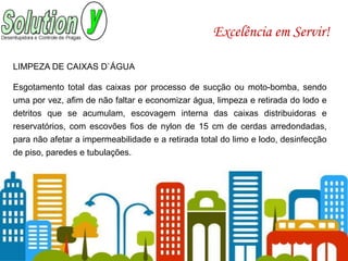 Excelência em Servir!
LIMPEZA DE CAIXAS D`ÁGUA
Esgotamento total das caixas por processo de sucção ou moto-bomba, sendo
uma por vez, afim de não faltar e economizar água, limpeza e retirada do lodo e
detritos que se acumulam, escovagem interna das caixas distribuidoras e
reservatórios, com escovões fios de nylon de 15 cm de cerdas arredondadas,
para não afetar a impermeabilidade e a retirada total do limo e lodo, desinfecção
de piso, paredes e tubulações.
 