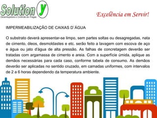 Excelência em Servir!
IMPERMEABILIZAÇÃO DE CAIXAS D`ÁGUA
O substrato deverá apresentar-se limpo, sem partes soltas ou desagregadas, nata
de cimento, óleos, desmoldastes e etc. serão feito a lavagem com escova de aço
e água ou jato d'água de alta pressão. As falhas de concretagem deverão ser
tratadas com argamassa de cimento e areia. Com a superfície úmida, aplique as
demãos necessárias para cada caso, conforme tabela de consumo. As demãos
deverão ser aplicadas no sentido cruzado, em camadas uniformes, com intervalos
de 2 a 6 horas dependendo da temperatura ambiente.
 