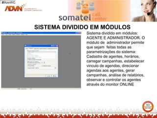 2
HXpoWCA




          SISTEMA DIVIDIDO EM MÓDULOS
                        Sistema dividido em módulos:
                        AGENTE E ADMINISTRADOR. O
                        módulo de administrador permite
                        que sejam feitas todas as
                   .    parametrizações do sistema:
                        Cadastro de agentes, horários,
                        carregar campanhas, estabelecer
                        vinculo de agendas, direcionar
                        agendas aos agentes, gerar
                        campanhas, análise de relatórios,
                        observar e controlar os agentes
                        através do monitor ONLINE
 