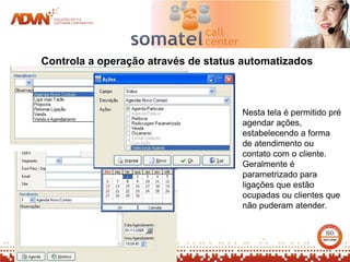 Controla a operação através de status automatizados



                                     Nesta tela é permitido pré
                                     agendar ações,
                                     estabelecendo a forma
                                     de atendimento ou
                                     contato com o cliente.
                                     Geralmente é
                                     parametrizado para
                                     ligações que estão
                                     ocupadas ou clientes que
                                     não puderam atender.
 