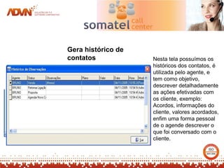 Gera histórico de
contatos            Nesta tela possuímos os
                    históricos dos contatos, é
                    utilizada pelo agente, e
                    tem como objetivo,
                    descrever detalhadamente
                    as ações efetivadas com
                    os cliente, exemplo:
                    Acordos, informações do
                    cliente, valores acordados,
                    enfim uma forma pessoal
                    de o agende descrever o
                    que foi conversado com o
                    cliente.
 