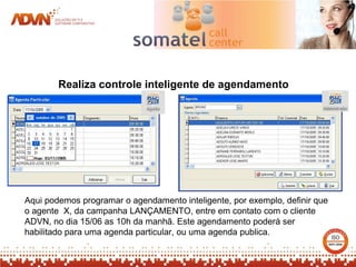 Realiza controle inteligente de agendamento




Aqui podemos programar o agendamento inteligente, por exemplo, definir que
o agente X, da campanha LANÇAMENTO, entre em contato com o cliente
ADVN, no dia 15/06 as 10h da manhã. Este agendamento poderá ser
habilitado para uma agenda particular, ou uma agenda publica.
 