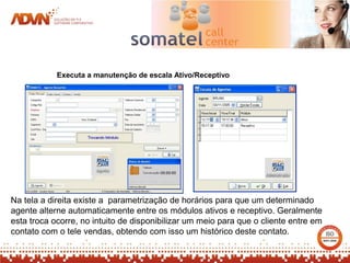 Executa a manutenção de escala Ativo/Receptivo




Na tela a direita existe a parametrização de horários para que um determinado
agente alterne automaticamente entre os módulos ativos e receptivo. Geralmente
esta troca ocorre, no intuito de disponibilizar um meio para que o cliente entre em
contato com o tele vendas, obtendo com isso um histórico deste contato.
 