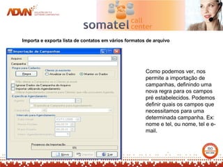 Importa e exporta lista de contatos em vários formatos de arquivo




                                                      Como podemos ver, nos
                                                      permite a importação de
                                                      campanhas, definindo uma
                                                      nova regra para os campos
                                                      pré estabelecidos. Podemos
                                                      definir quais os campos que
                                                      necessitamos para uma
                                                      determinada campanha. Ex:
                                                      nome e tel, ou nome, tel e e-
                                                      mail.
 