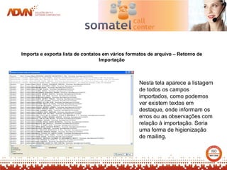 Importa e exporta lista de contatos em vários formatos de arquivo – Retorno de
                                  Importação



                                                  Nesta tela aparece a listagem
                                                  de todos os campos
                                                  importados, como podemos
                                                  ver existem textos em
                                                  destaque, onde informam os
                                                  erros ou as observações com
                                                  relação à importação. Seria
                                                  uma forma de higienização
                                                  de mailing.
 