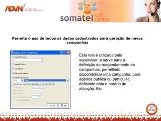 Permite o uso de todos os dados cadastrados para geração de novas
                            campanhas


                                 Esta tela é utilizada pelo
                                 supervisor, e serve para a
                                 definição do reagendamento de
                                 campanhas, permitindo
                                 disponibilizar esta campanha, para
                                 agenda publica ou particular,
                                 definindo data e horário de
                                 ativação. Ex:
 