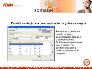 Permite a criação e a personalização de guias a campos

                                Permite ao supervisor a
                                criação de guias
                                personalizadas para que
                                o agente obtenha
                                facilidade no atendimento
                                com o cliente. Por
                                exemplo guia com o
                                histórico das ultimas 5
                                compras.
 