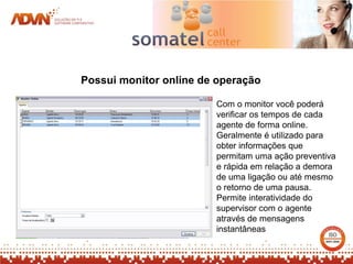 Possui monitor online de operação

                        Com o monitor você poderá
                        verificar os tempos de cada
                        agente de forma online.
                        Geralmente é utilizado para
                        obter informações que
                        permitam uma ação preventiva
                        e rápida em relação a demora
                        de uma ligação ou até mesmo
                        o retorno de uma pausa.
                        Permite interatividade do
                        supervisor com o agente
                        através de mensagens
                        instantâneas
 