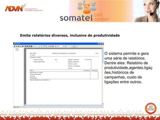 Emite relatórios diversos, inclusive de produtividade




                                            O sistema permite e gera
                                            uma série de relatórios.
                                            Dentre eles: Relatório de
                                            produtividade,agentes,ligaç
                                            ões,históricos de
                                            campanhas, custo de
                                            ligações entre outros.
 