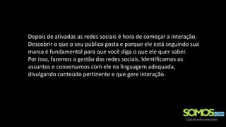 Depois de ativadas as redes sociais é hora de começar a interação.
Descobrir o que o seu público gosta e porque ele está seguindo sua
marca é fundamental para que você diga o que ele quer saber.
Por isso, fazemos a gestão das redes sociais. Identificamos os
assuntos e conversamos com ele na linguagem adequada,
divulgando conteúdo pertinente e que gere interação.
 