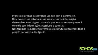 Primeiro é preciso desenvolver um site com e-commerce.
Desenvolver sua estrutura, sua arquitetura de informação,
desenvolver uma página para cada produto ou serviço que será
vendido com informações acessíveis e corretas.
Nós fazemos isso. Desenvolvemos esta estrutura e fazemos todo o
projeto, inclusive a divulgação.
 