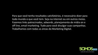 Para que você tenha resultados satisfatórios, é necessário dizer para
todo mundo o que você tem. Seja na internet ou em outros meios.
Fazemos links patrocinados, adwords, planejamento de mídia on e
off line, email marketing. Tudo para você divulgar suas campanhas.
Trabalhamos com todas as áreas do Marketing Digital.
 