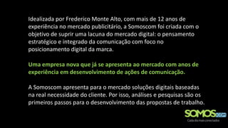 Idealizada por Frederico Monte Alto, com mais de 12 anos de
experiência no mercado publicitário, a Somoscom foi criada com o
objetivo de suprir uma lacuna do mercado digital: o pensamento
estratégico e integrado da comunicação com foco no
posicionamento digital da marca.

Uma empresa nova que já se apresenta ao mercado com anos de
experiência em desenvolvimento de ações de comunicação.

A Somoscom apresenta para o mercado soluções digitais baseadas
na real necessidade do cliente. Por isso, análises e pesquisas são os
primeiros passos para o desenvolvimento das propostas de trabalho.
 