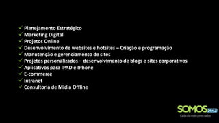 Planejamento Estratégico
 Marketing Digital
 Projetos Online
 Desenvolvimento de websites e hotsites – Criação e programação
 Manutenção e gerenciamento de sites
 Projetos personalizados – desenvolvimento de blogs e sites corporativos
 Aplicativos para IPAD e IPhone
 E-commerce
 Intranet
 Consultoria de Midia Offline
 