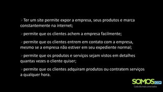 Ter um site permite expor a empresa, seus produtos e marca
constantemente na internet;
permite que os clientes achem a empresa facilmente;
permite que os clientes entrem em contato com a empresa,
mesmo se a empresa não estiver em seu expediente normal;
permite que os produtos e serviços sejam vistos em detalhes
quantas vezes o cliente quiser;
permite que os clientes adquiram produtos ou contratem serviços
a qualquer hora.
 